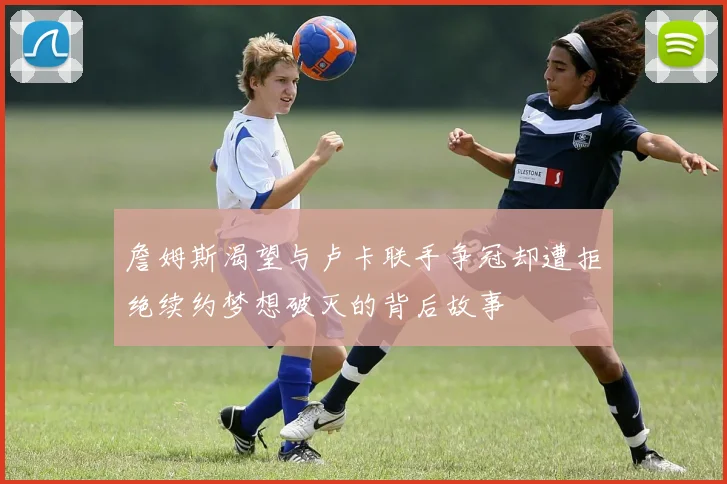 詹姆斯渴望与卢卡联手争冠却遭拒绝续约梦想破灭的背后故事