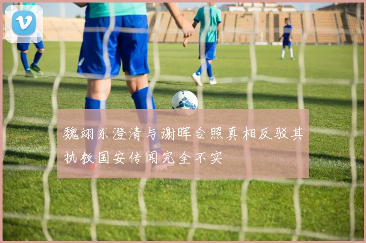 魏翊东澄清与谢晖合照真相反驳其执教国安传闻完全不实