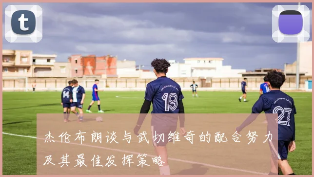 杰伦布朗谈与武切维奇的配合努力及其最佳发挥策略