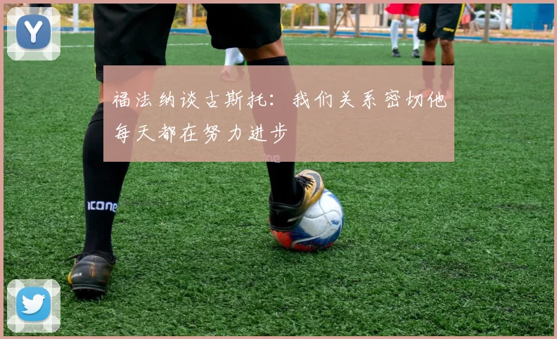 福法纳谈古斯托：我们关系密切他每天都在努力进步
