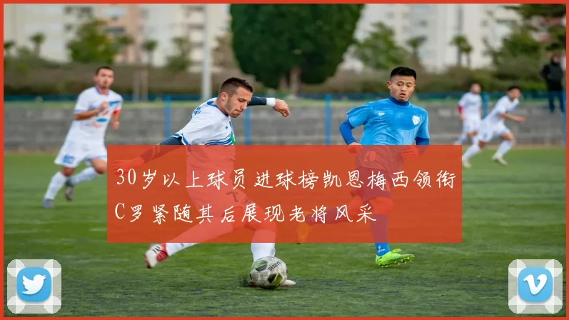 30岁以上球员进球榜凯恩梅西领衔C罗紧随其后展现老将风采