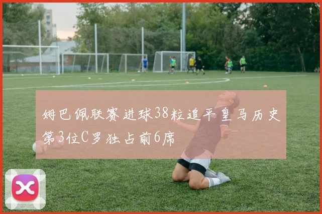 姆巴佩联赛进球38粒追平皇马历史第3位C罗独占前6席