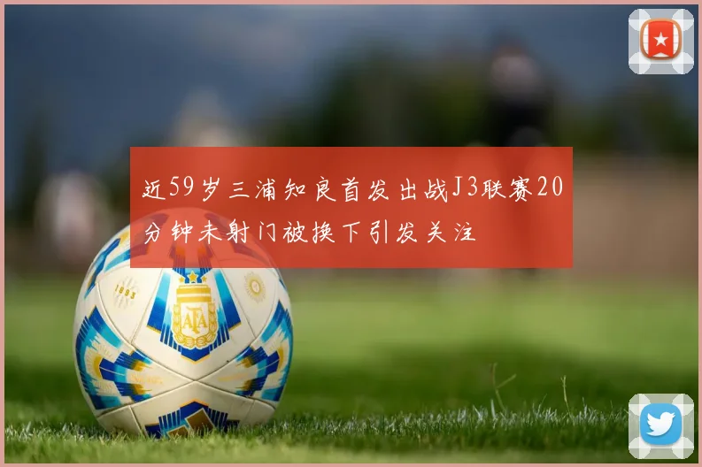 近59岁三浦知良首发出战J3联赛20分钟未射门被换下引发关注