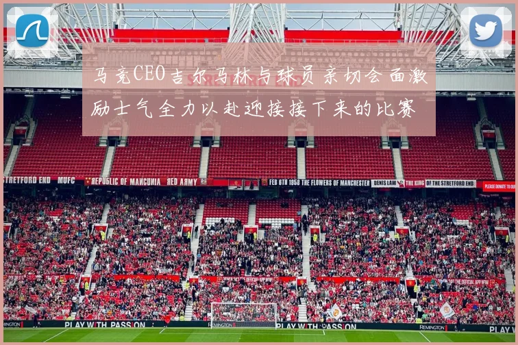 马竞CEO吉尔马林与球员亲切会面激励士气全力以赴迎接接下来的比赛