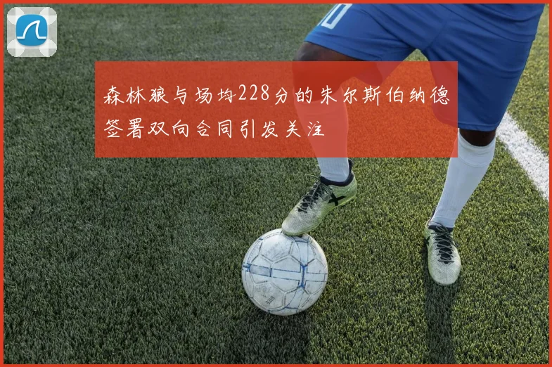 森林狼与场均228分的朱尔斯伯纳德签署双向合同引发关注