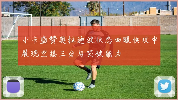 小卡盛赞奥拉迪波状态回暖快攻中展现空接三分与突破能力