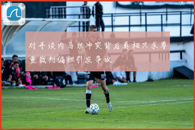 对手谈内马尔冲突背后真相只求尊重裁判偏袒引发争议