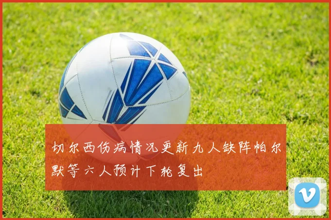 切尔西伤病情况更新九人缺阵帕尔默等六人预计下轮复出