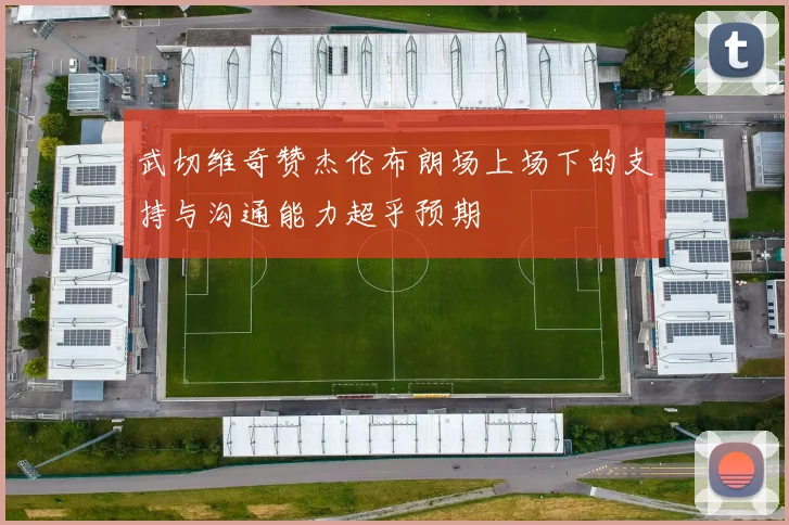 武切维奇赞杰伦布朗场上场下的支持与沟通能力超乎预期