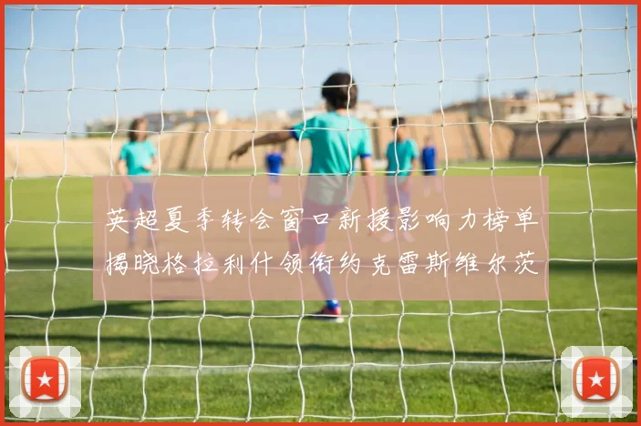 英超夏季转会窗口新援影响力榜单揭晓格拉利什领衔约克雷斯维尔茨排名解析