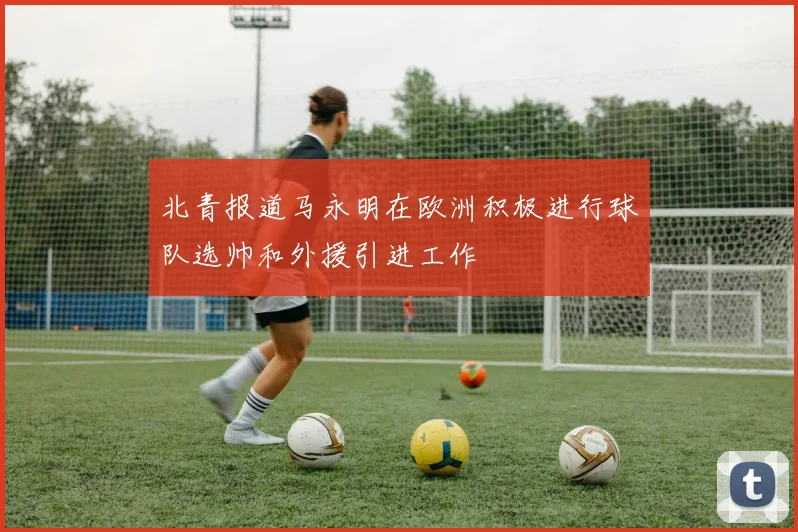 北青报道马永明在欧洲积极进行球队选帅和外援引进工作