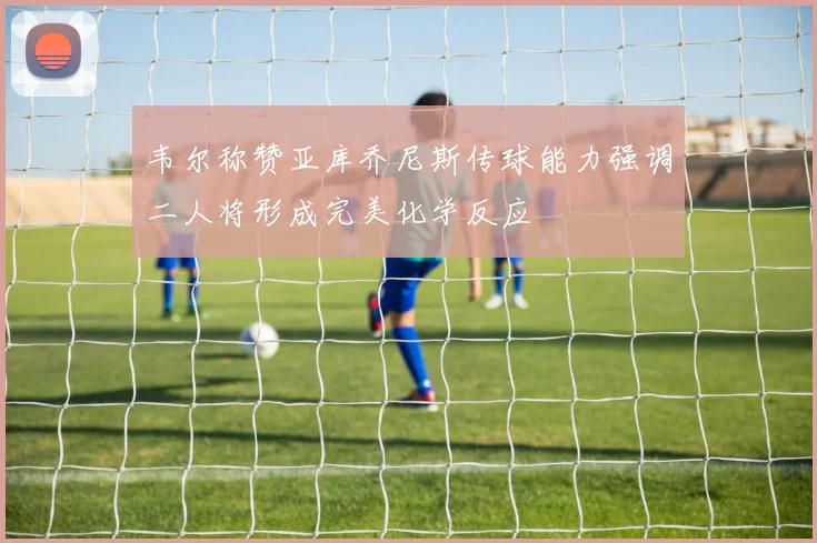 韦尔称赞亚库乔尼斯传球能力强调二人将形成完美化学反应