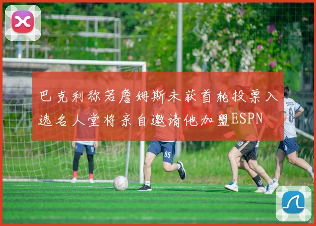 巴克利称若詹姆斯未获首轮投票入选名人堂将亲自邀请他加盟ESPN