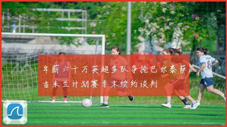 年薪六十万英超多队争抢巴尔泰萨吉米兰计划赛季末续约谈判