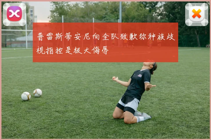 普雷斯蒂安尼向全队致歉称种族歧视指控是极大侮辱