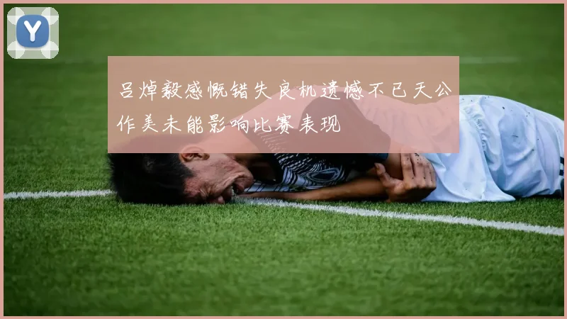 吕焯毅感慨错失良机遗憾不已天公作美未能影响比赛表现