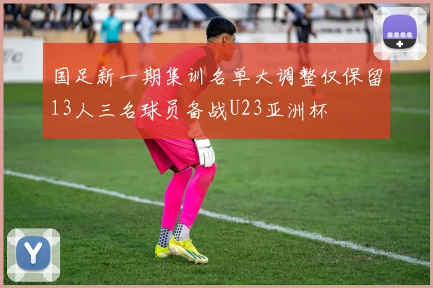 国足新一期集训名单大调整仅保留13人三名球员备战U23亚洲杯