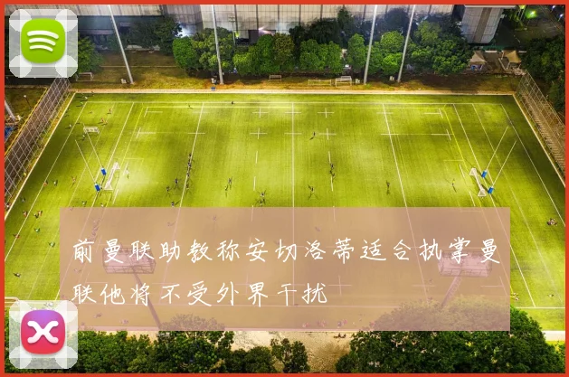 前曼联助教称安切洛蒂适合执掌曼联他将不受外界干扰