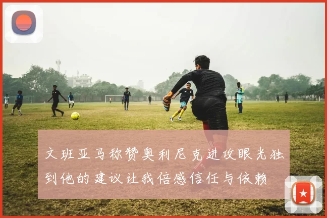 文班亚马称赞奥利尼克进攻眼光独到他的建议让我倍感信任与依赖