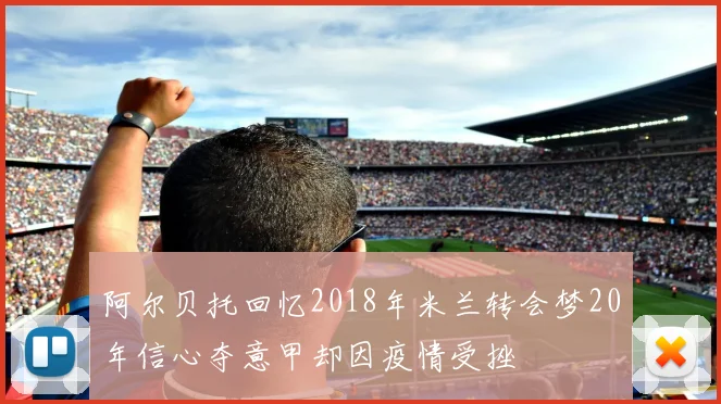 阿尔贝托回忆2018年米兰转会梦20年信心夺意甲却因疫情受挫