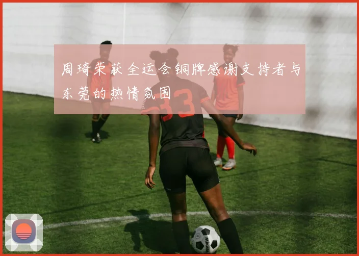 周琦荣获全运会铜牌感谢支持者与东莞的热情氛围
