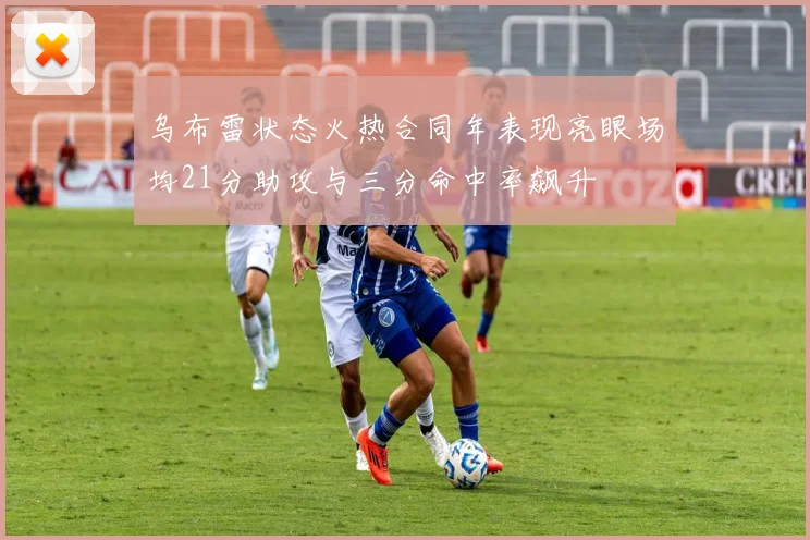 乌布雷状态火热合同年表现亮眼场均21分助攻与三分命中率飙升