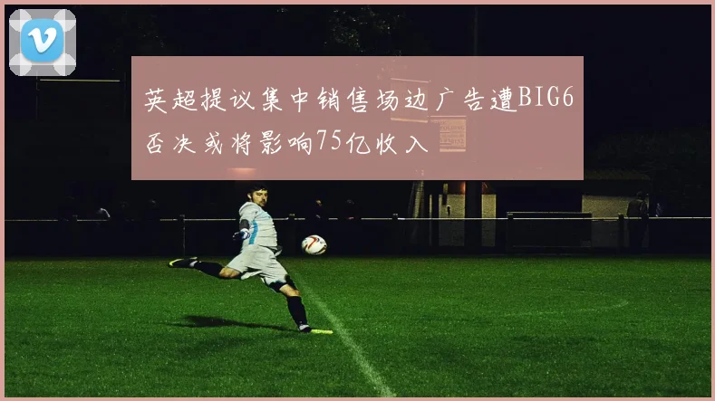 英超提议集中销售场边广告遭BIG6否决或将影响75亿收入