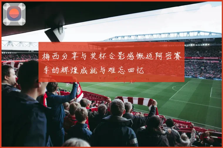 梅西分享与奖杯合影感慨迈阿密赛季的辉煌成就与难忘回忆