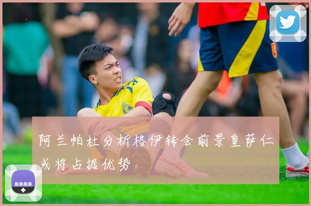 阿兰帕杜分析格伊转会前景皇萨仁或将占据优势
