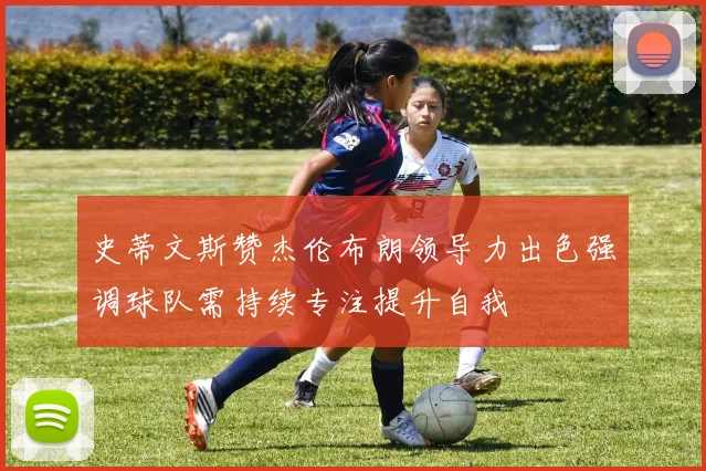 史蒂文斯赞杰伦布朗领导力出色强调球队需持续专注提升自我