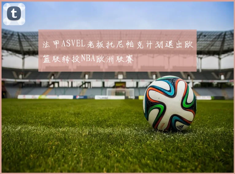 法甲ASVEL老板托尼帕克计划退出欧篮联转投NBA欧洲联赛