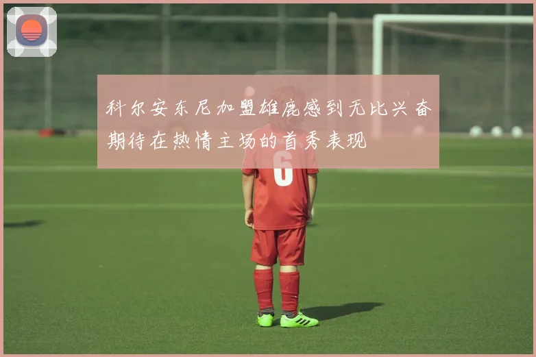 科尔安东尼加盟雄鹿感到无比兴奋期待在热情主场的首秀表现