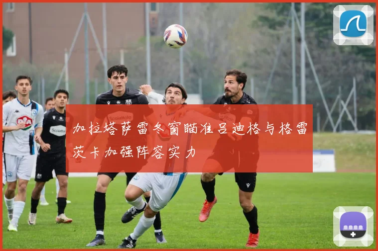 加拉塔萨雷冬窗瞄准吕迪格与格雷茨卡加强阵容实力