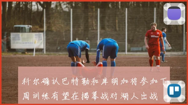 科尔确认巴特勒和库明加将参加下周训练有望在揭幕战对湖人出战